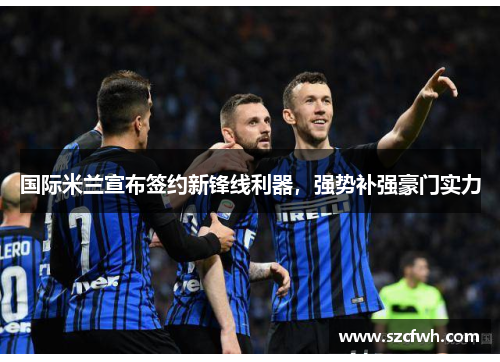 国际米兰宣布签约新锋线利器，强势补强豪门实力