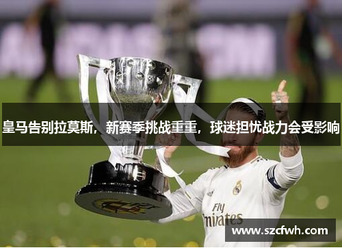 皇马告别拉莫斯，新赛季挑战重重，球迷担忧战力会受影响